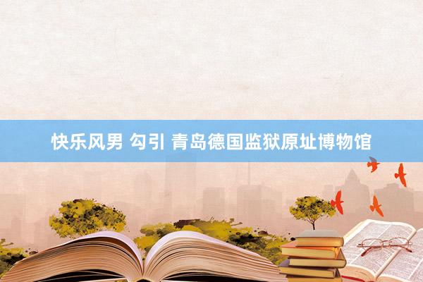 快乐风男 勾引 青岛德国监狱原址博物馆