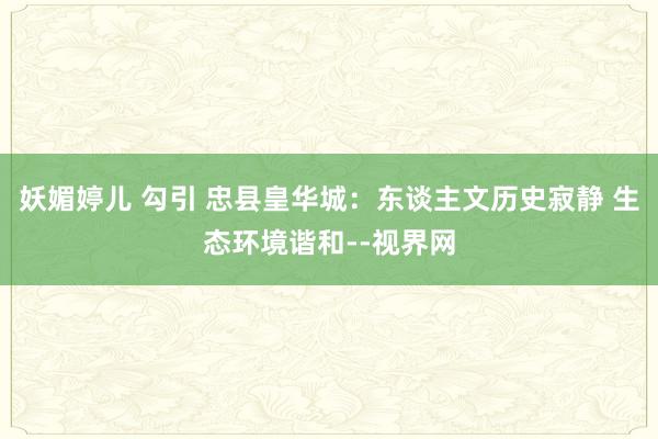 妖媚婷儿 勾引 忠县皇华城：东谈主文历史寂静 生态环境谐和--视界网