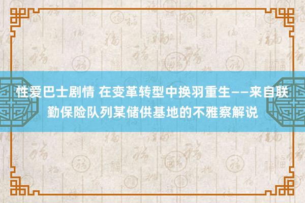 性爱巴士剧情 在变革转型中换羽重生——来自联勤保险队列某储供基地的不雅察解说