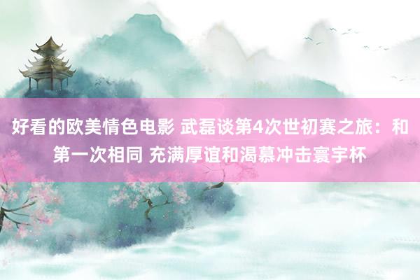 好看的欧美情色电影 武磊谈第4次世初赛之旅：和第一次相同 充满厚谊和渴慕冲击寰宇杯