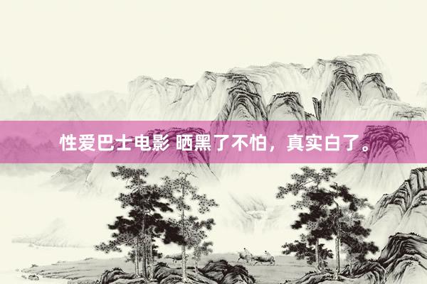 性爱巴士电影 晒黑了不怕,真实白了。
