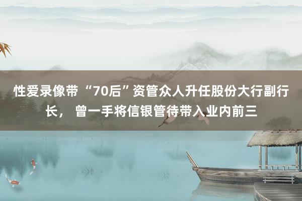 性爱录像带 “70后”资管众人升任股份大行副行长， 曾一手将信银管待带入业内前三