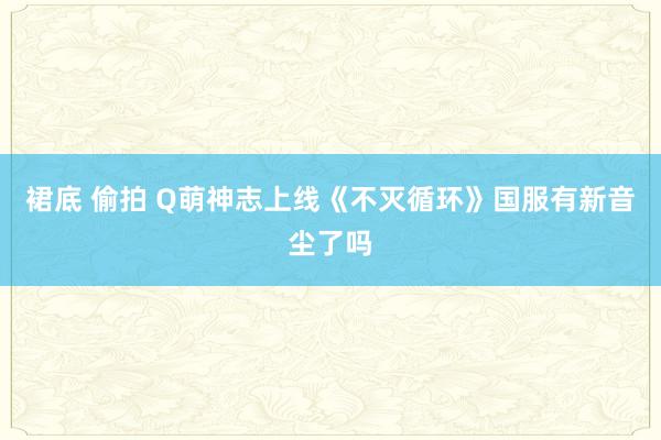 裙底 偷拍 Q萌神志上线《不灭循环》国服有新音尘了吗