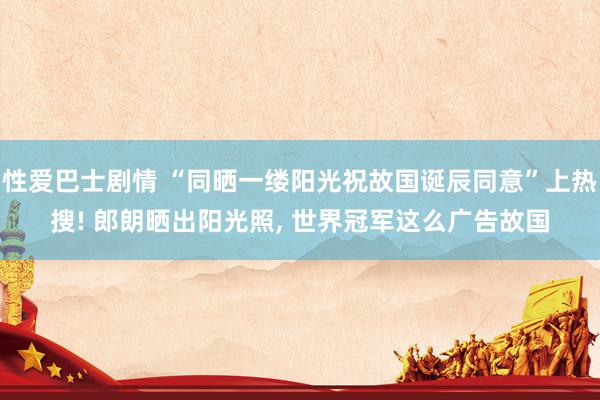 性爱巴士剧情 “同晒一缕阳光祝故国诞辰同意”上热搜! 郎朗晒出阳光照, 世界冠军这么广告故国