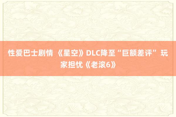 性爱巴士剧情 《星空》DLC降至“巨额差评” 玩家担忧《老滚6》