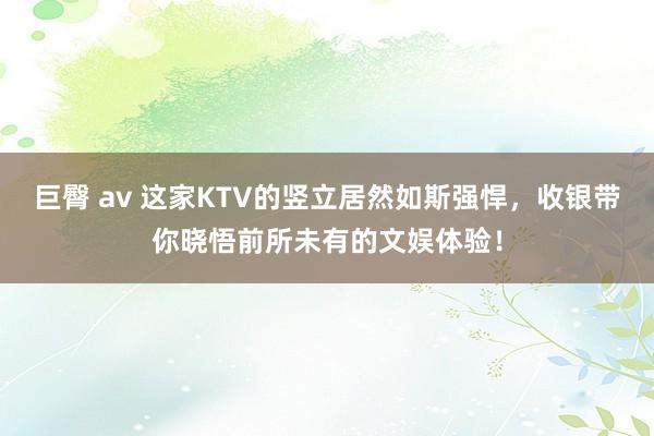 巨臀 av 这家KTV的竖立居然如斯强悍，收银带你晓悟前所未有的文娱体验！