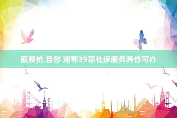 筋膜枪 自慰 湘鄂39项社保服务跨省可办