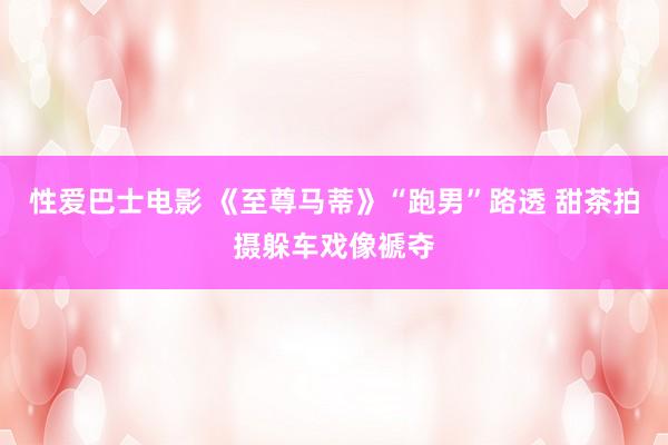 性爱巴士电影 《至尊马蒂》“跑男”路透 甜茶拍摄躲车戏像褫夺