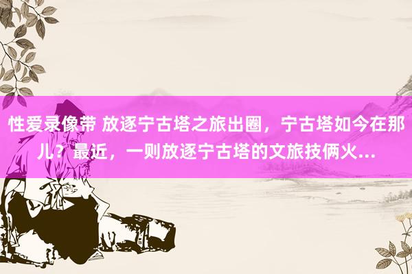 性爱录像带 放逐宁古塔之旅出圈，宁古塔如今在那儿？最近，一则放逐宁古塔的文旅技俩火...