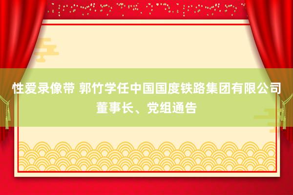 性爱录像带 郭竹学任中国国度铁路集团有限公司董事长、党组通告