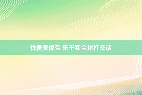 性爱录像带 乐于和全球打交谈
