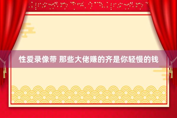 性爱录像带 那些大佬赚的齐是你轻慢的钱