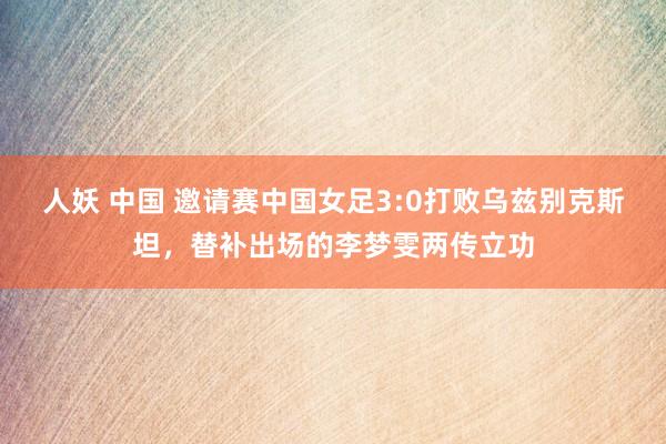 人妖 中国 邀请赛中国女足3:0打败乌兹别克斯坦，替补出场的李梦雯两传立功