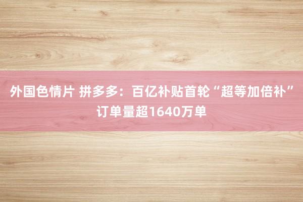 外国色情片 拼多多：百亿补贴首轮“超等加倍补”订单量超1640万单