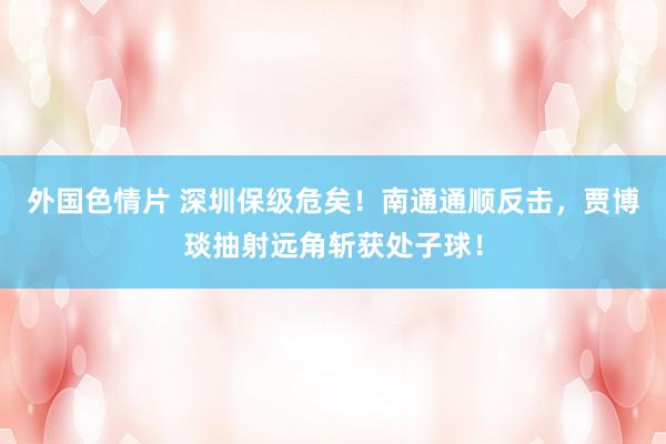 外国色情片 深圳保级危矣！南通通顺反击，贾博琰抽射远角斩获处子球！