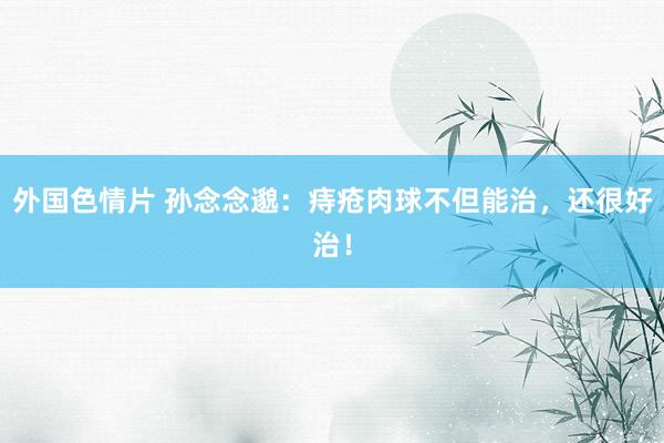 外国色情片 孙念念邈:痔疮肉球不但能治,还很好治!