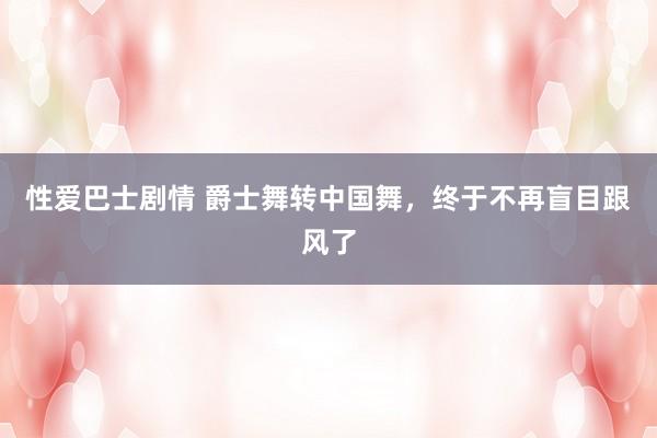 性爱巴士剧情 爵士舞转中国舞,终于不再盲目跟风了