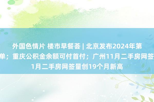 外国色情片 楼市早餐荟 | 北京发布2024年第六轮拟供形态清单；重庆公积金余额可付首付；广州11月二手房网签量创19个月新高
