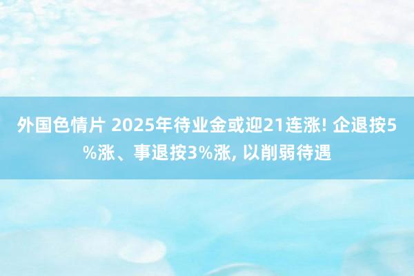 外国色情片 2025年待业金或迎21连涨! 企退按5%涨、事退按3%涨， 以削弱待遇