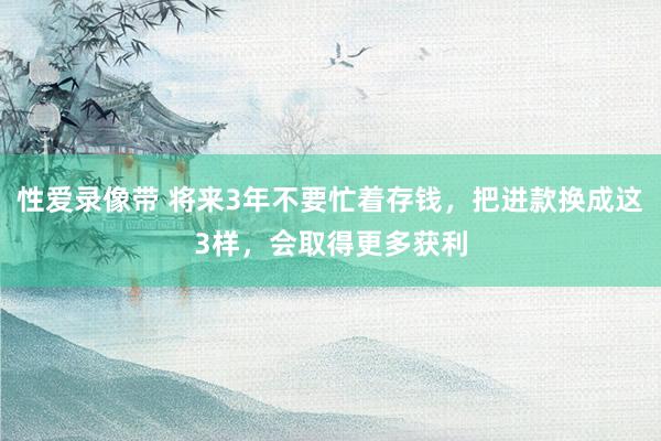 性爱录像带 将来3年不要忙着存钱，把进款换成这3样，会取得更多获利