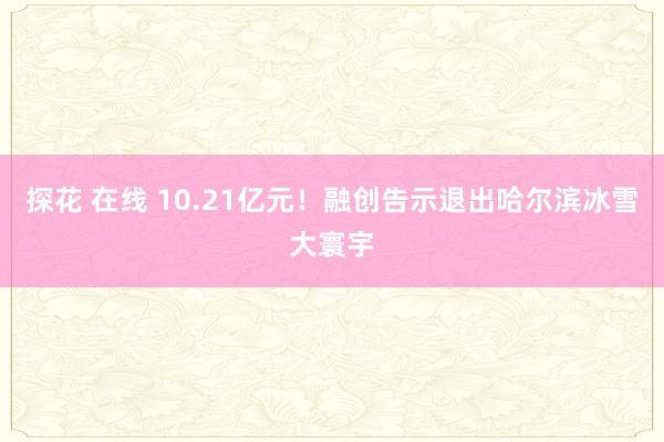探花 在线 10.21亿元！融创告示退出哈尔滨冰雪大寰宇