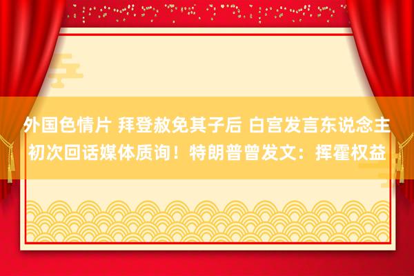 外国色情片 拜登赦免其子后 白宫发言东说念主初次回话媒体质询！特朗普曾发文：挥霍权益