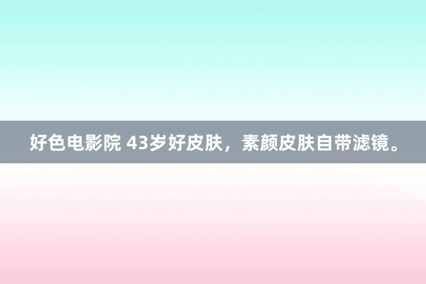 好色电影院 43岁好皮肤,素颜皮肤自带滤镜。