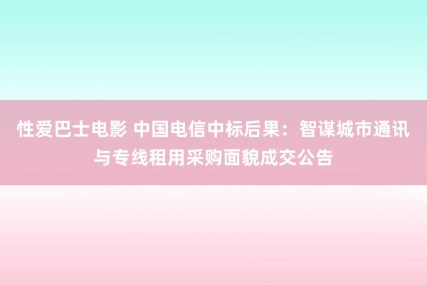 性爱巴士电影 中国电信中标后果：智谋城市通讯与专线租用采购面貌成交公告