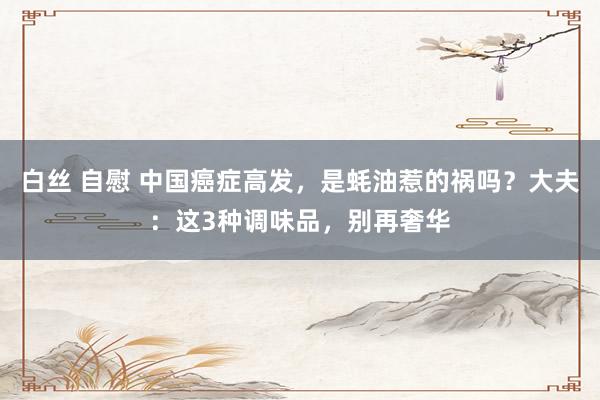 白丝 自慰 中国癌症高发，是蚝油惹的祸吗？大夫：这3种调味品，别再奢华