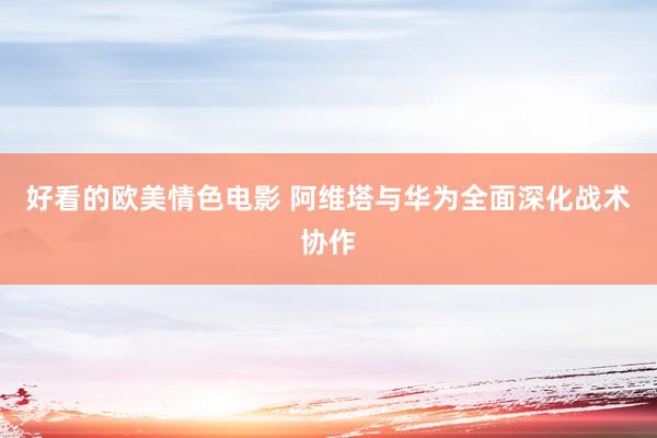 好看的欧美情色电影 阿维塔与华为全面深化战术协作