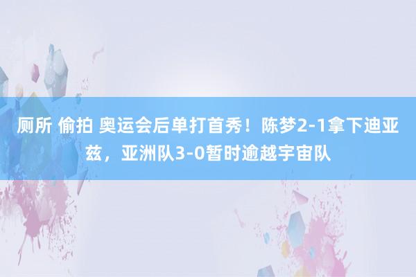 厕所 偷拍 奥运会后单打首秀！陈梦2-1拿下迪亚兹，亚洲队3-0暂时逾越宇宙队