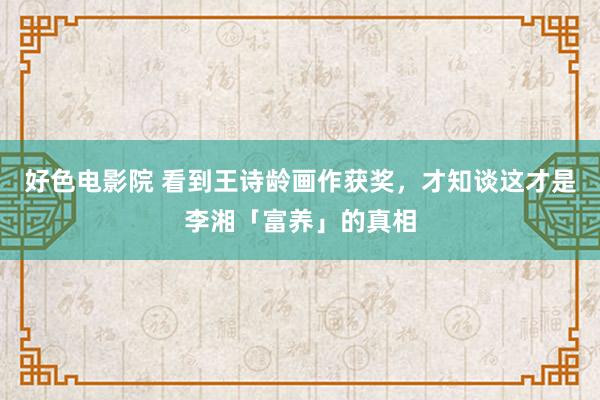 好色电影院 看到王诗龄画作获奖，才知谈这才是李湘「富养」的真相