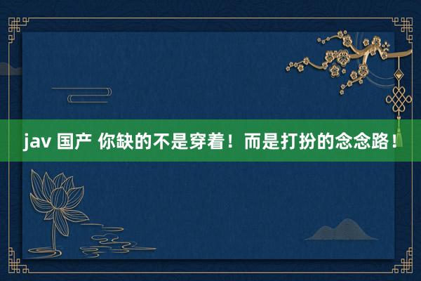 jav 国产 你缺的不是穿着!而是打扮的念念路!