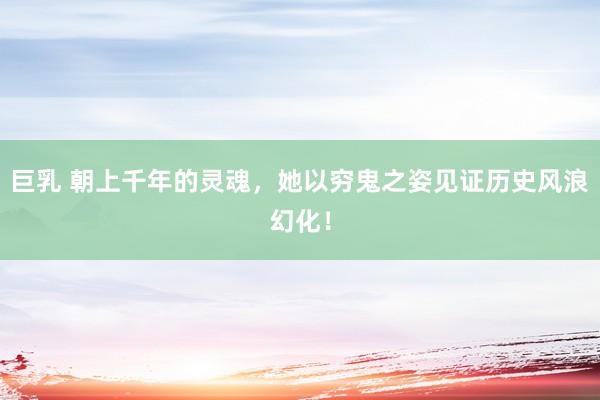 巨乳 朝上千年的灵魂，她以穷鬼之姿见证历史风浪幻化！