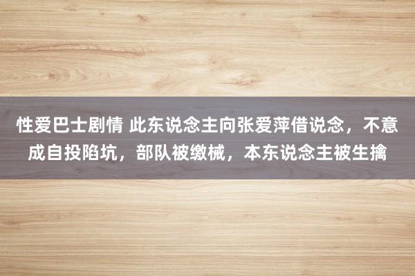 性爱巴士剧情 此东说念主向张爱萍借说念，不意成自投陷坑，部队被缴械，本东说念主被生擒