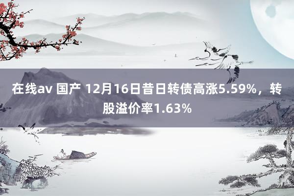 在线av 国产 12月16日昔日转债高涨5.59%，转股溢价率1.63%