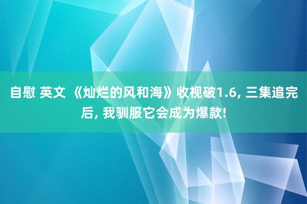 自慰 英文 《灿烂的风和海》收视破1.6， 三集追完后， 我驯服它会成为爆款!