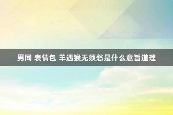 男同 表情包 羊遇猴无须愁是什么意旨道理