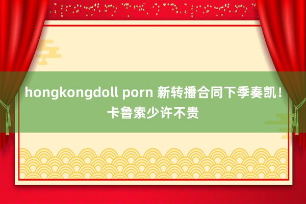 hongkongdoll porn 新转播合同下季奏凯！卡鲁索少许不贵