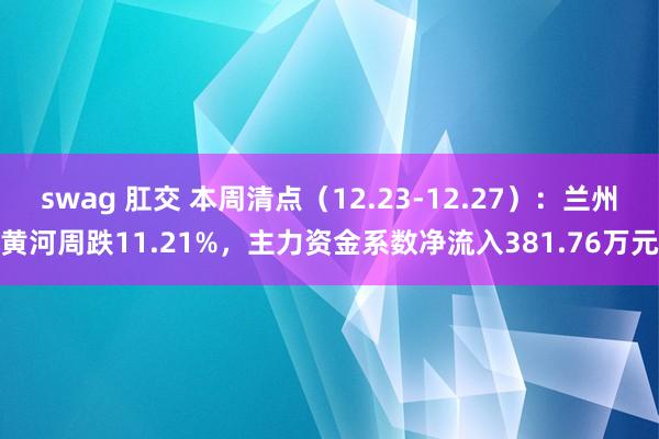 swag 肛交 本周清点（12.23-12.27）：兰州黄河周跌11.21%，主力资金系数净流入381.76万元