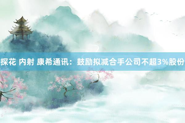 探花 内射 康希通讯：鼓励拟减合手公司不超3%股份