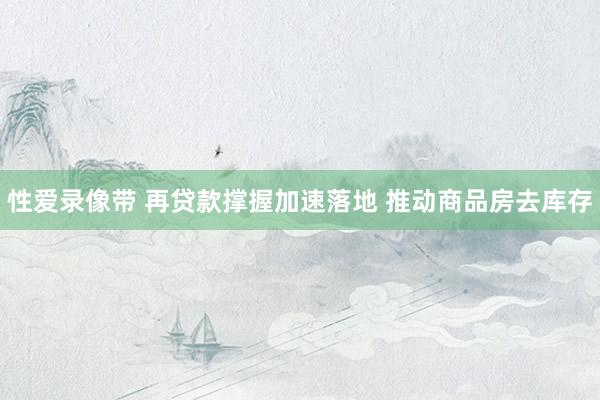 性爱录像带 再贷款撑握加速落地 推动商品房去库存