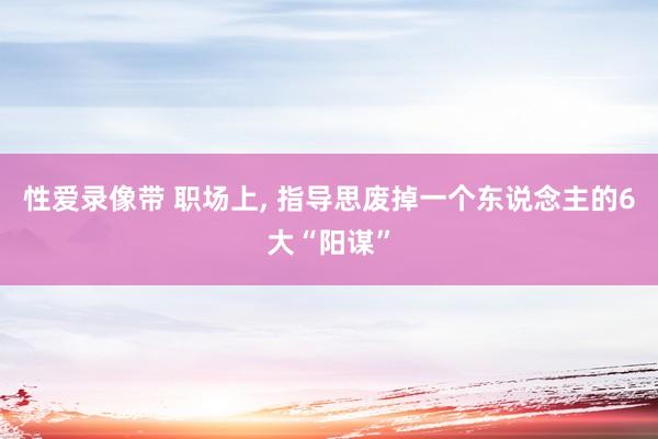 性爱录像带 职场上， 指导思废掉一个东说念主的6大“阳谋”