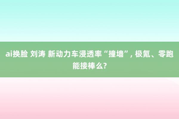 ai换脸 刘涛 新动力车浸透率“撞墙”， 极氪、零跑能接棒么?