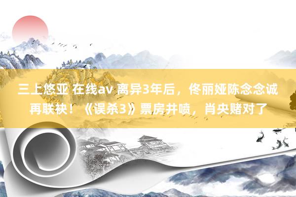 三上悠亚 在线av 离异3年后，佟丽娅陈念念诚再联袂！《误杀3》票房井喷，肖央赌对了