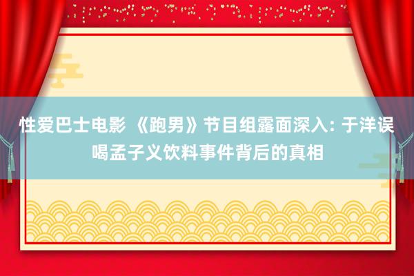 性爱巴士电影 《跑男》节目组露面深入: 于洋误喝孟子义饮料事件背后的真相