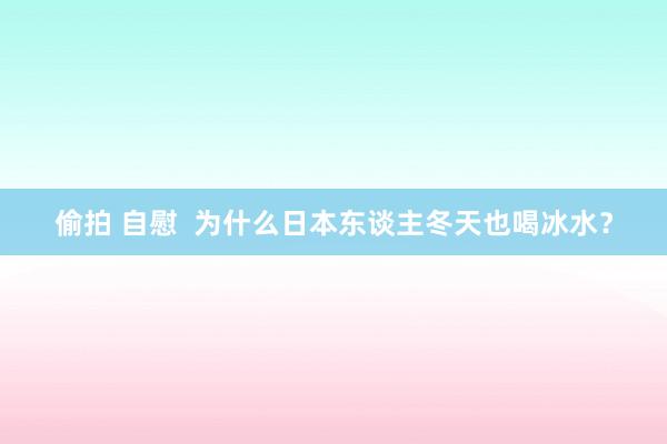 偷拍 自慰  为什么日本东谈主冬天也喝冰水？