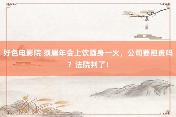 好色电影院 须眉年会上饮酒身一火，公司要担责吗？法院判了！