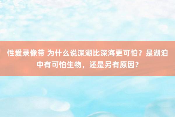 性爱录像带 为什么说深湖比深海更可怕？是湖泊中有可怕生物，还是另有原因？