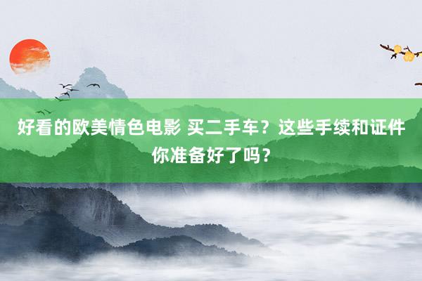好看的欧美情色电影 买二手车？这些手续和证件你准备好了吗？